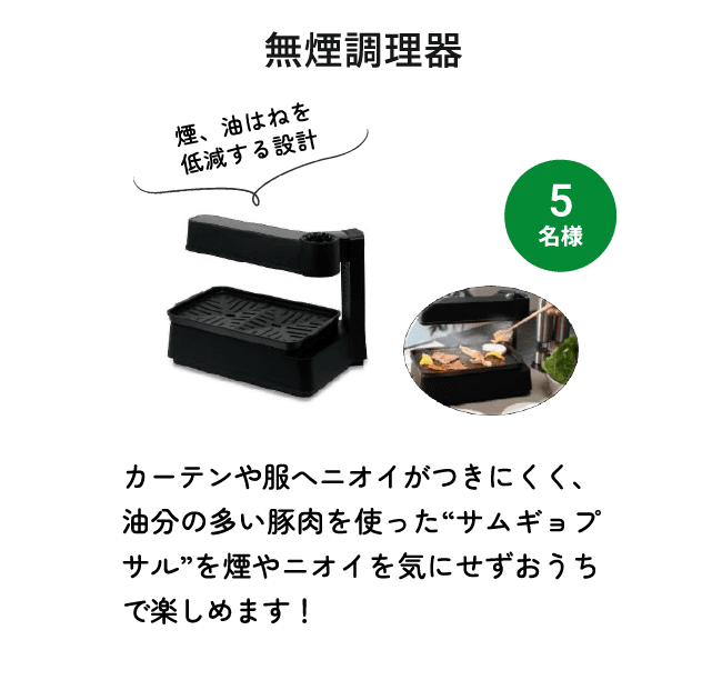 無煙調理器（5名様） 煙、油はねを低減する設計 カーテンや服へニオイがつきにくく、油分の多い豚肉を使った“サムギョプサル”を煙やニオイを気にせずおうちで楽しめます！